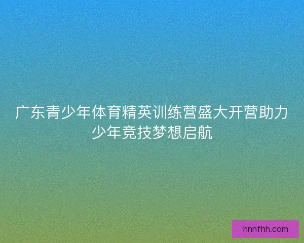 广东青少年体育精英训练营盛大开营助力少年竞技梦想启航 广东青少年体育精英训练营盛大开营助力少年竞技梦想启航