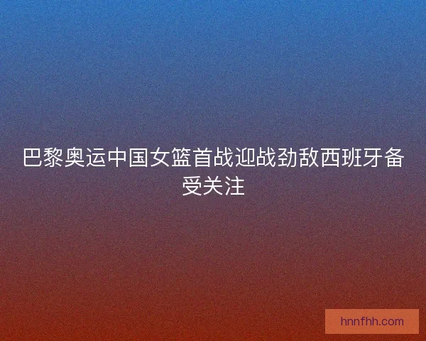 巴黎奥运中国女篮首战迎战劲敌西班牙备受关注 巴黎奥运中国女篮首战迎战劲敌西班牙备受关注