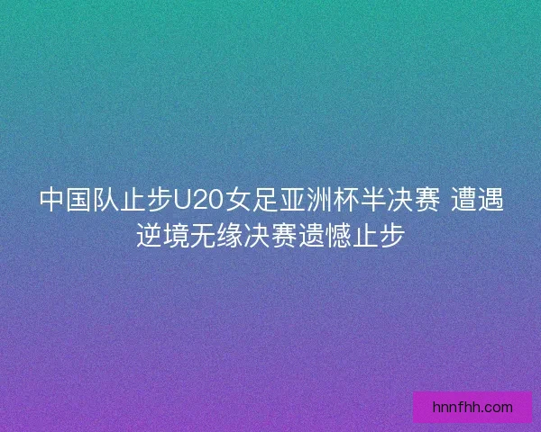 中国队止步U20女足亚洲杯半决赛 遭遇逆境无缘决赛遗憾止步