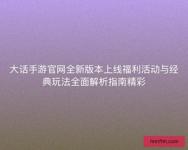 大话手游官网全新版本上线福利活动与经典玩法全面解析指南精彩